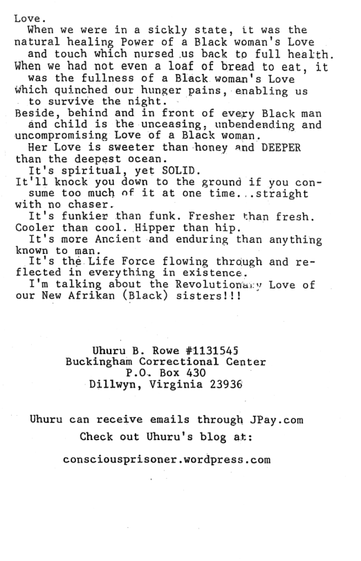 Love.  When we were in a sickly state, it was the natural healing Power of a Black woman’s Love  and touch which nursed us back to full health. When we had not even a loaf of bread to eat, it  was the fullness of a Black woman’s Love iwhich quinched our hunger pains, enabling us  to survive the night. Beside, behind and in front of every Black man  and child is the unceasing, unbendending and uncompromising Love of a Black woman.  Her Love is sweeter than honey and DEEPER than the deepest ocean.  It’s spiritual, yet SOLID. 1t’11 knock you down to the ground if you con-  sume too much of it at one time...straight with no chaser.  It’s funkier than funk. Fresher than fresh. Cooler tham cool. Hipper than hip.  It’s more Ancient and enduring than anything known to man,  It’s the Life Force flowing through and re- flected in everything in existence.  I’m talking about the Revolutionary Love of our New Afrikan (Black) sisters!!!  Uhuru B. Rowe #1131545 Buckingham Correctional Center P.0. Box 430 Dillwyn, Virginia 23936  Uhuru can receive emails through JPay.com Check out Uhuru’s blog af:  consciousprisoner.wordpress.com 